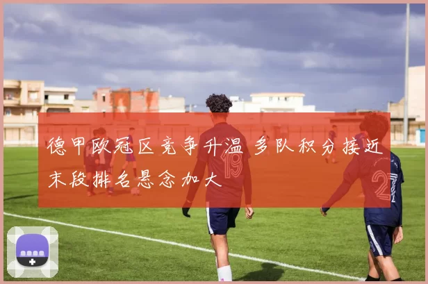 德甲欧冠区竞争升温 多队积分接近末段排名悬念加大