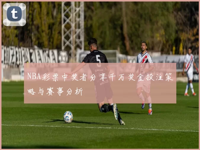 NBA彩票中奖者分享千万奖金投注策略与赛事分析