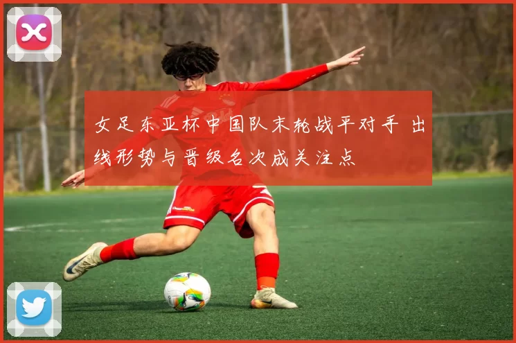 女足东亚杯中国队末轮战平对手 出线形势与晋级名次成关注点