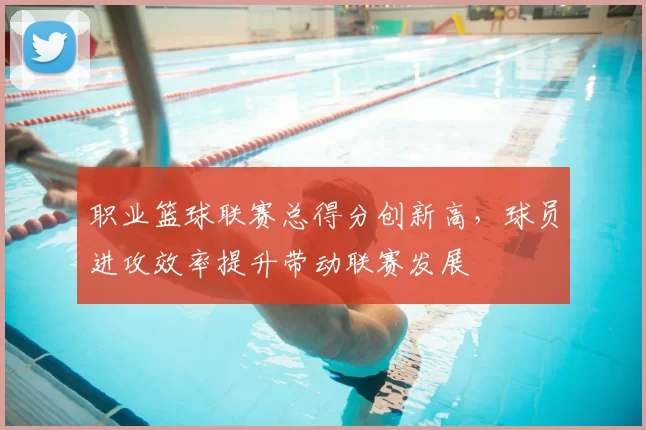 职业篮球联赛总得分创新高，球员进攻效率提升带动联赛发展