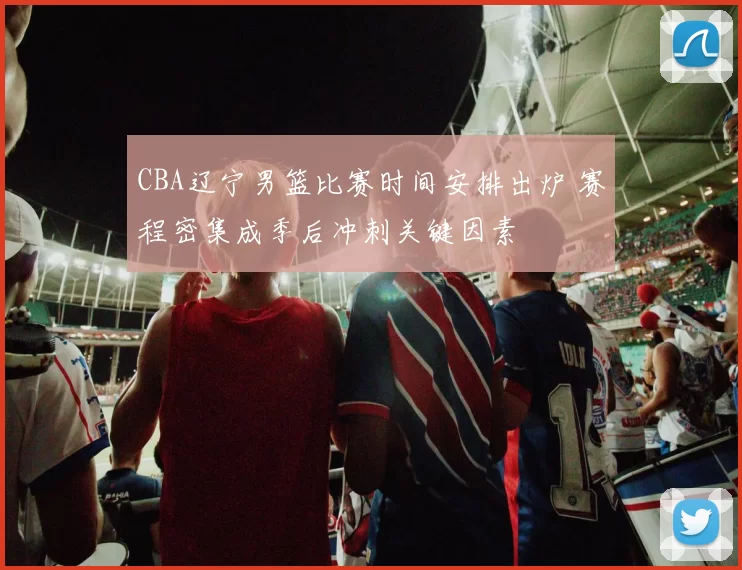 CBA辽宁男篮比赛时间安排出炉 赛程密集成季后冲刺关键因素