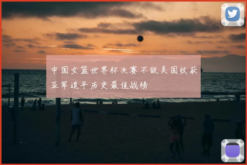 中国女篮世界杯决赛不敌美国收获亚军追平历史最佳战绩