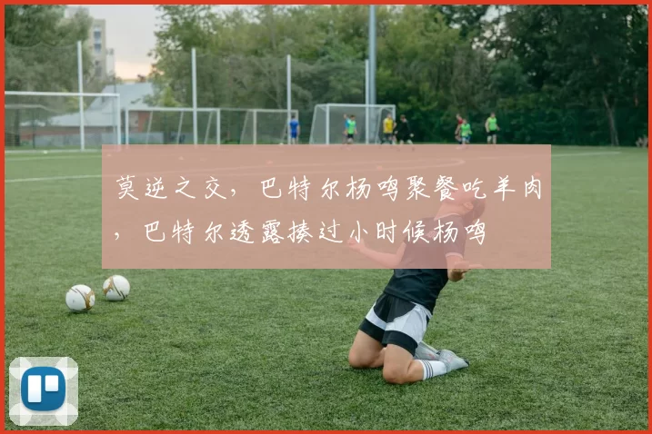 莫逆之交,巴特尔杨鸣聚餐吃羊肉,巴特尔透露揍过小时候杨鸣