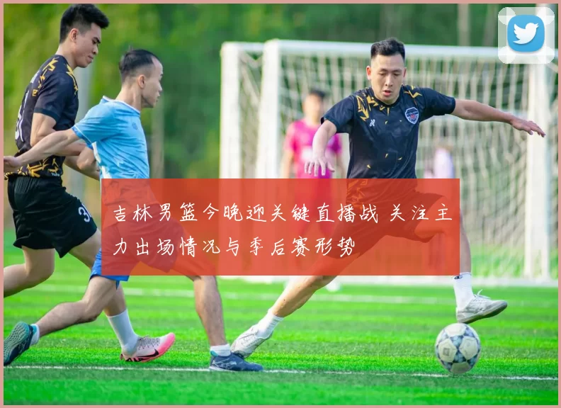 吉林男篮今晚迎关键直播战 关注主力出场情况与季后赛形势