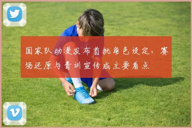 国家队动漫发布首批角色设定，赛场还原与青训宣传成主要看点