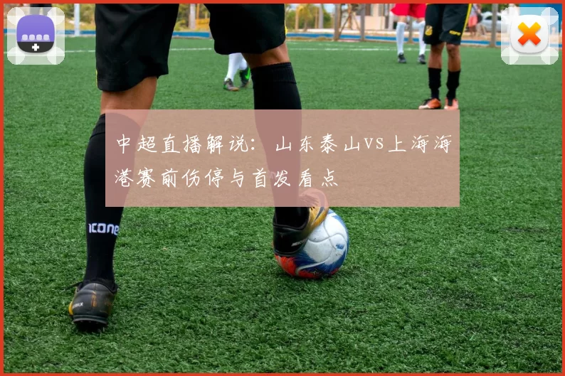 中超直播解说：山东泰山vs上海海港赛前伤停与首发看点