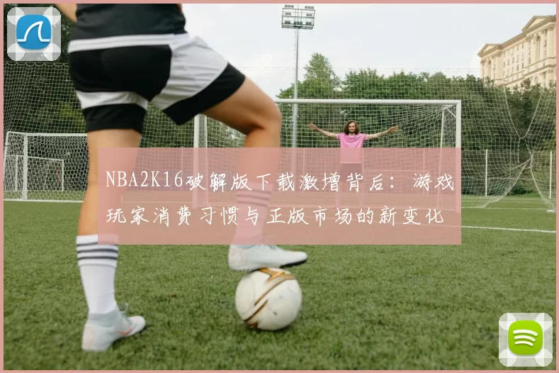 NBA2K16破解版下载激增背后：游戏玩家消费习惯与正版市场的新变化
