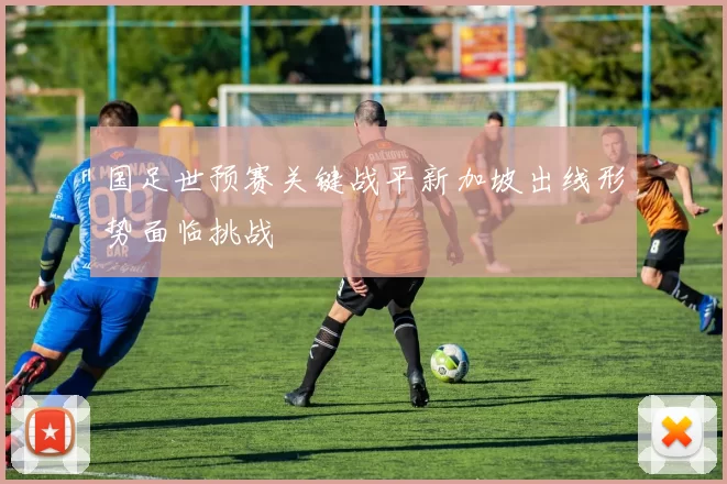 国足世预赛关键战平新加坡出线形势面临挑战