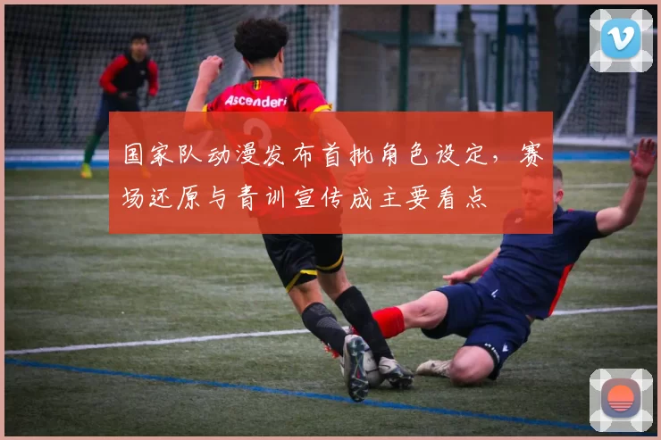 国家队动漫发布首批角色设定，赛场还原与青训宣传成主要看点