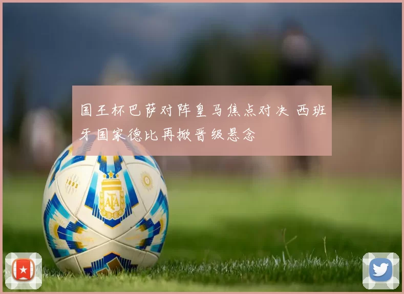 国王杯巴萨对阵皇马焦点对决 西班牙国家德比再掀晋级悬念