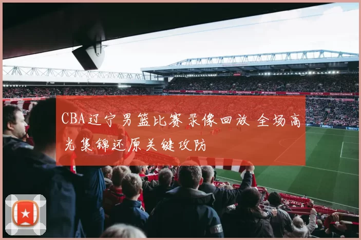 CBA辽宁男篮比赛录像回放 全场高光集锦还原关键攻防