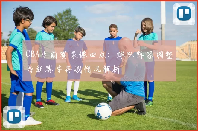 CBA季前赛录像回放：球队阵容调整与新赛季备战情况解析