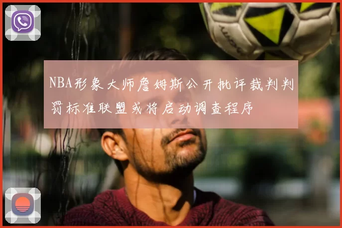 NBA形象大师詹姆斯公开批评裁判判罚标准联盟或将启动调查程序