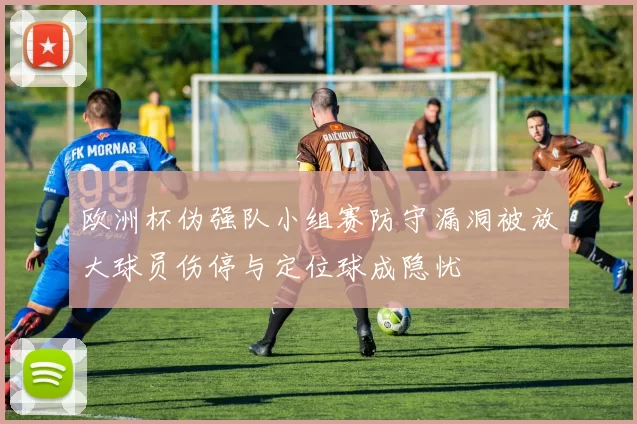 欧洲杯伪强队小组赛防守漏洞被放大球员伤停与定位球成隐忧