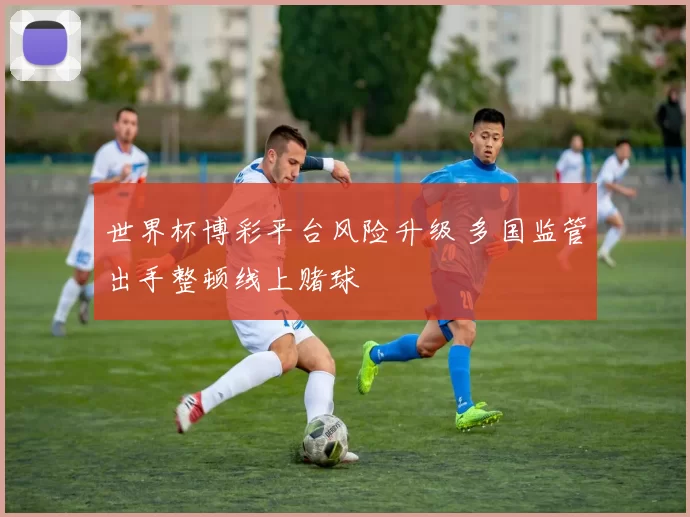 世界杯博彩平台风险升级 多国监管出手整顿线上赌球