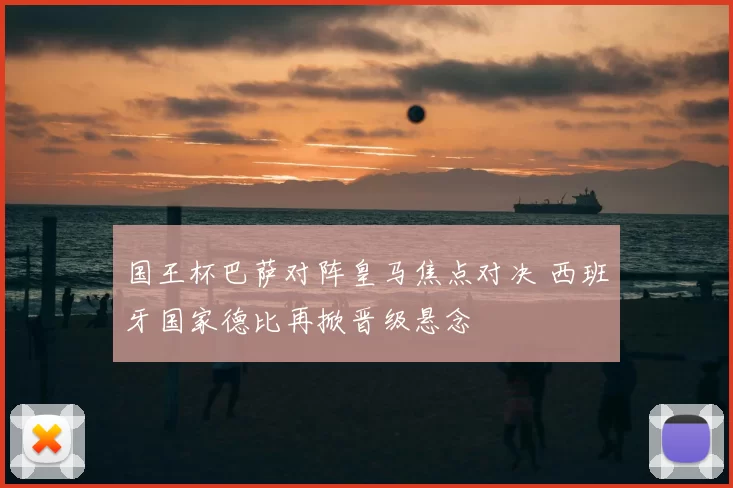 国王杯巴萨对阵皇马焦点对决 西班牙国家德比再掀晋级悬念