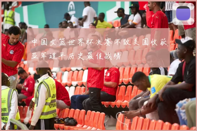 中国女篮世界杯决赛不敌美国收获亚军追平历史最佳战绩