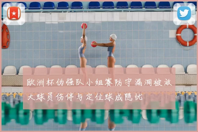 欧洲杯伪强队小组赛防守漏洞被放大球员伤停与定位球成隐忧