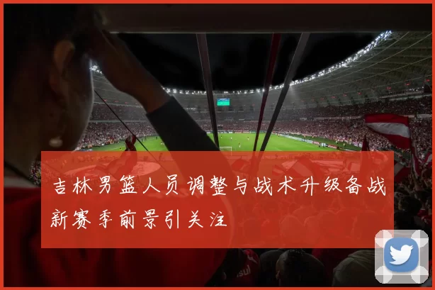吉林男篮人员调整与战术升级备战新赛季前景引关注