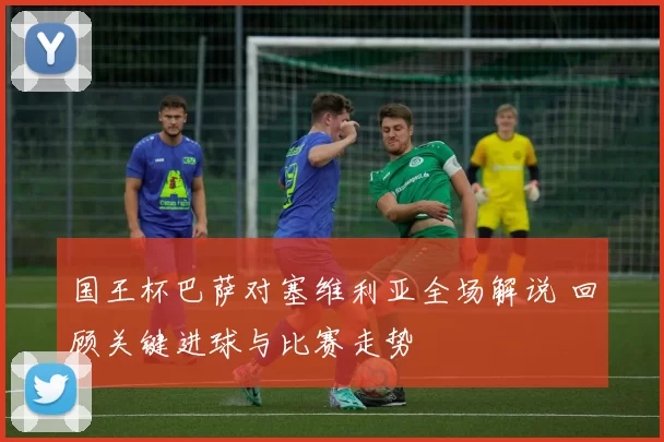 国王杯巴萨对塞维利亚全场解说 回顾关键进球与比赛走势