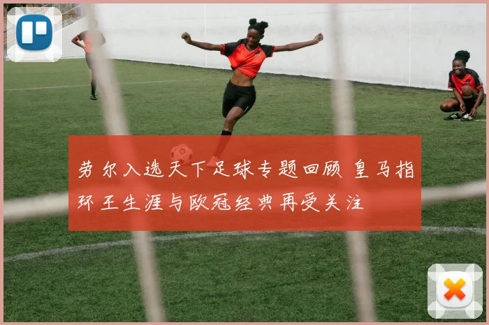 劳尔入选天下足球专题回顾 皇马指环王生涯与欧冠经典再受关注