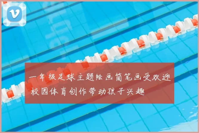 一年级足球主题绘画简笔画受欢迎 校园体育创作带动孩子兴趣