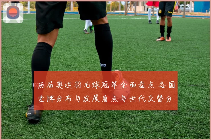 历届奥运羽毛球冠军全面盘点 各国金牌分布与发展看点与世代交替分析