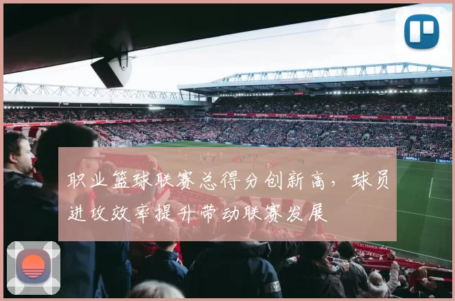 职业篮球联赛总得分创新高，球员进攻效率提升带动联赛发展