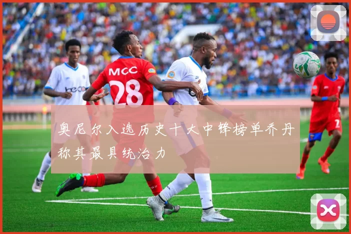 奥尼尔入选历史十大中锋榜单乔丹称其最具统治力