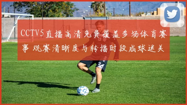 CCTV5直播高清免费覆盖多场体育赛事 观赛清晰度与转播时段成球迷关注焦点
