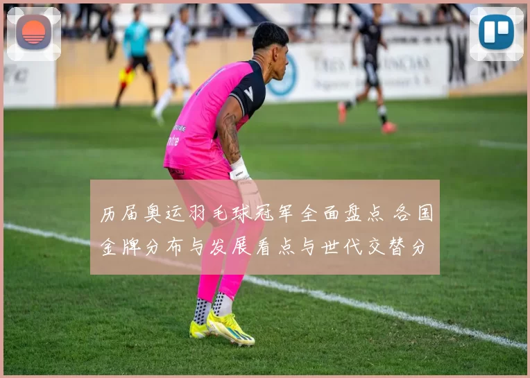 历届奥运羽毛球冠军全面盘点 各国金牌分布与发展看点与世代交替分析