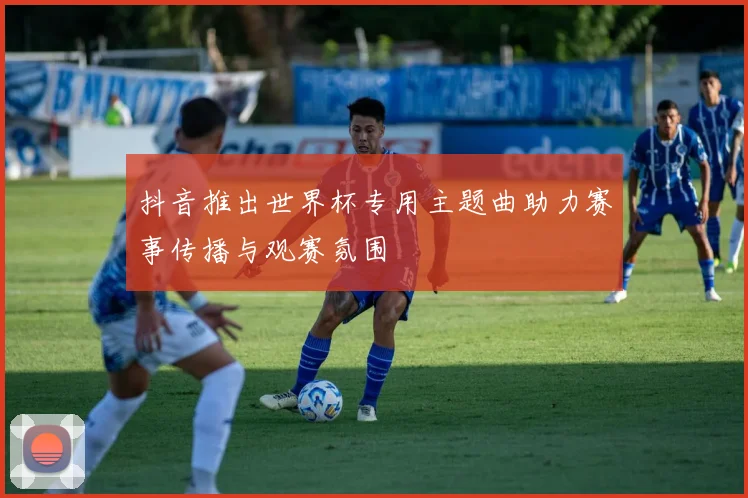 抖音推出世界杯专用主题曲助力赛事传播与观赛氛围