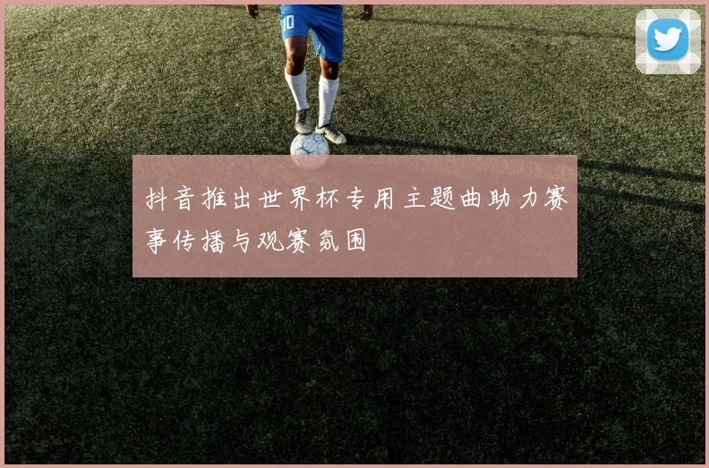 抖音推出世界杯专用主题曲助力赛事传播与观赛氛围
