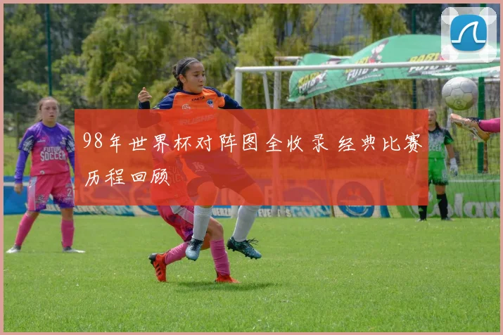 98年世界杯对阵图全收录 经典比赛历程回顾